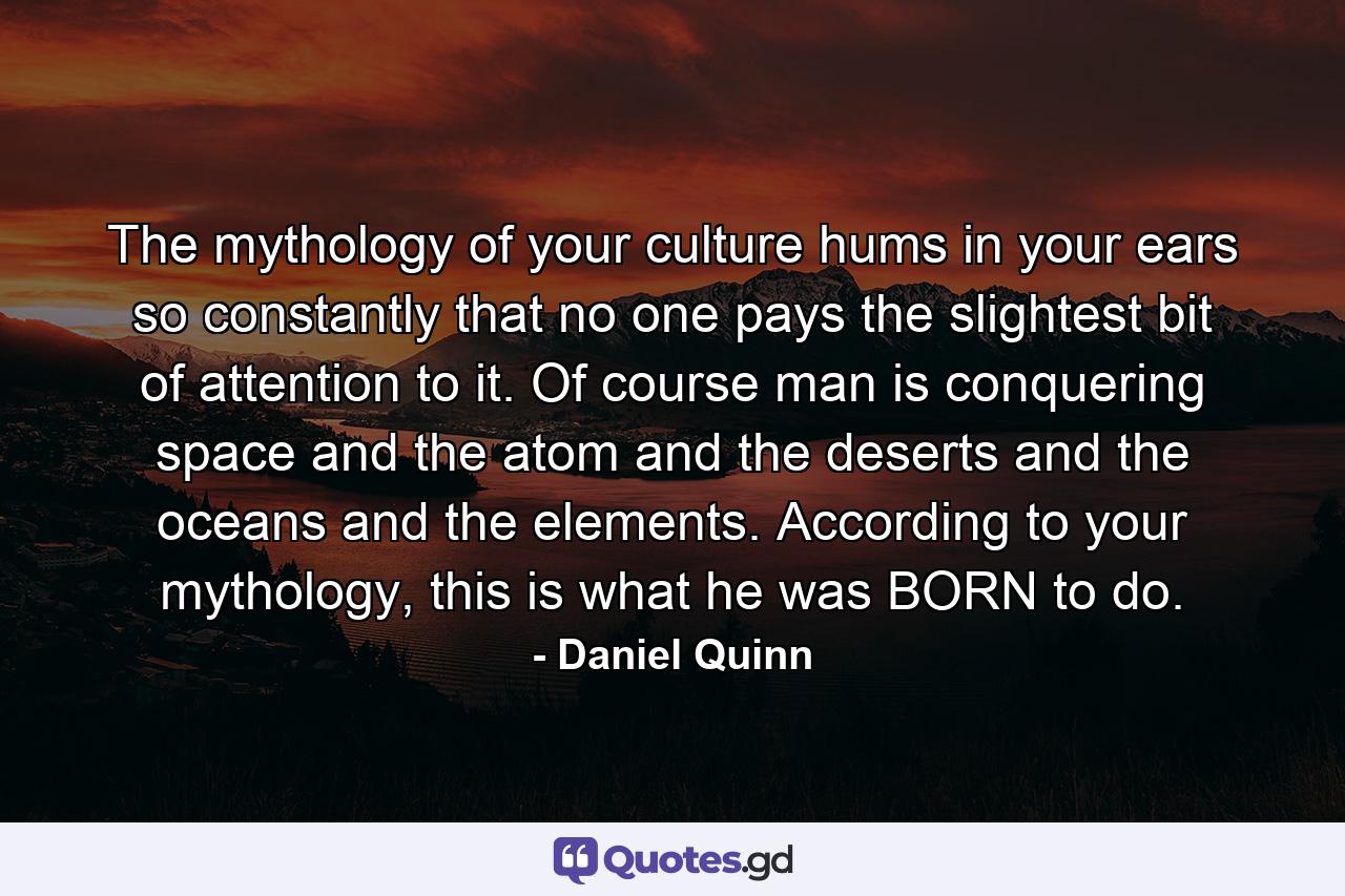 The mythology of your culture hums in your ears so constantly that no one pays the slightest bit of attention to it. Of course man is conquering space and the atom and the deserts and the oceans and the elements. According to your mythology, this is what he was BORN to do. - Quote by Daniel Quinn