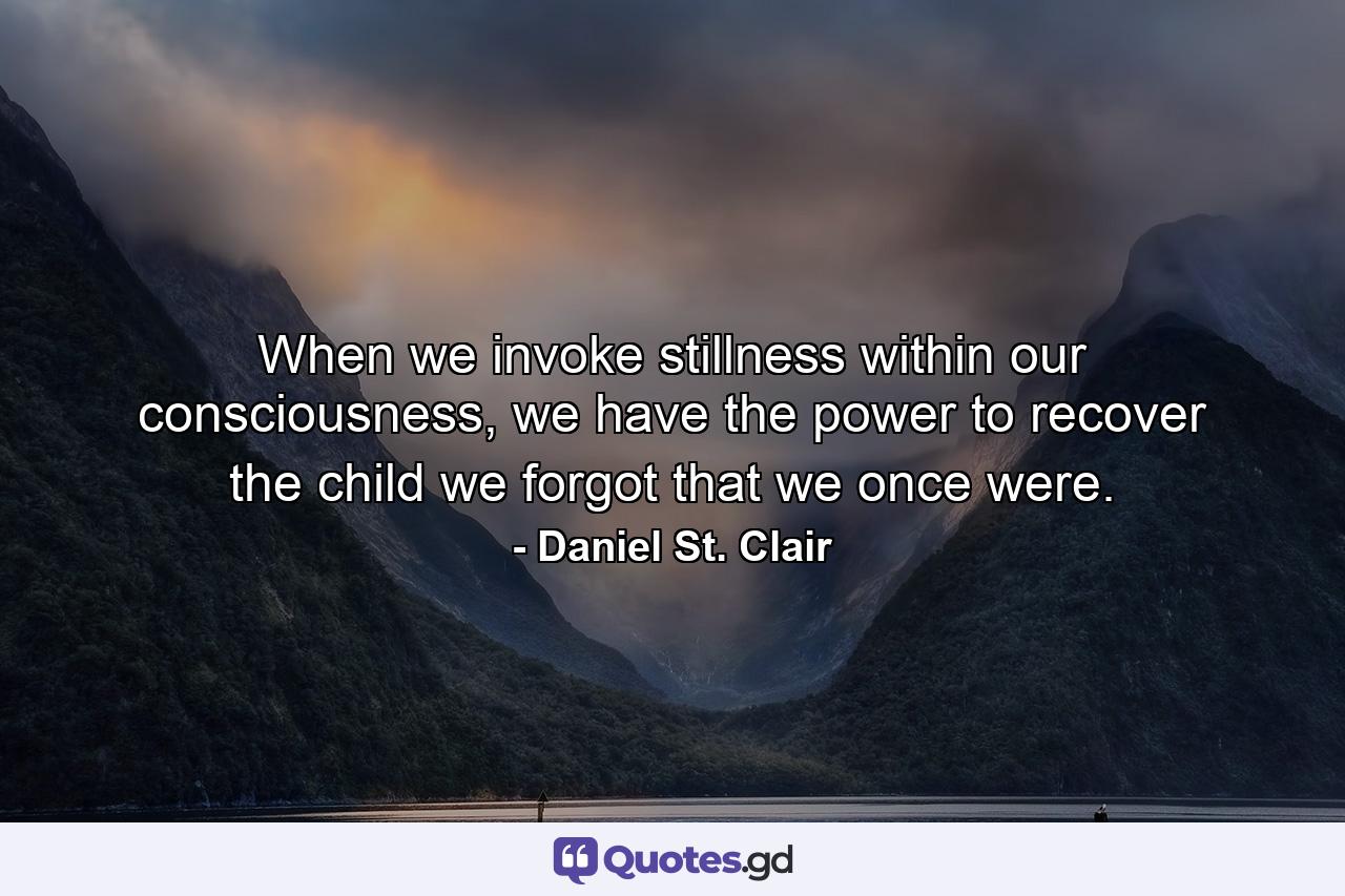 When we invoke stillness within our consciousness, we have the power to recover the child we forgot that we once were. - Quote by Daniel St. Clair