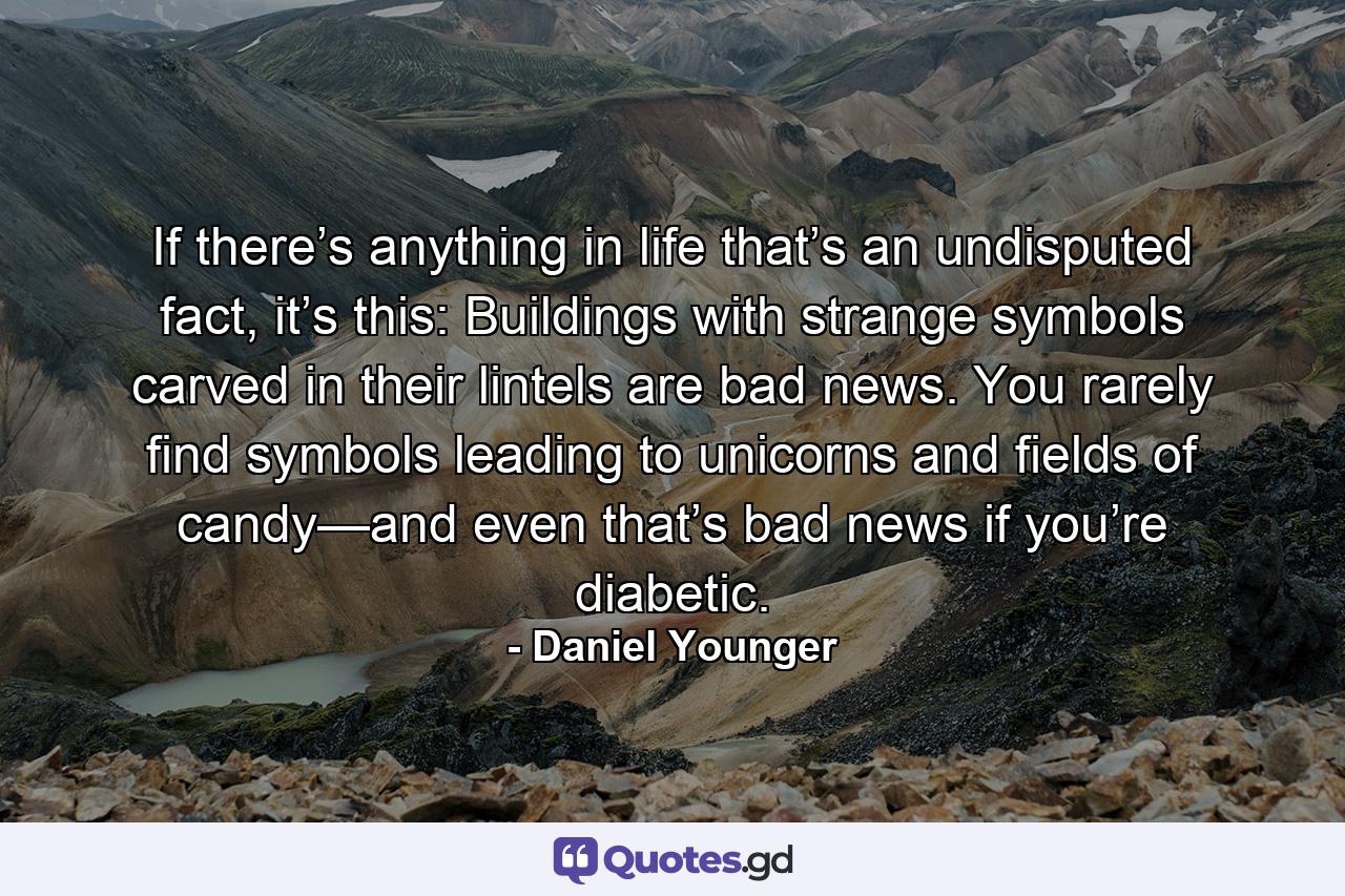 If there’s anything in life that’s an undisputed fact, it’s this: Buildings with strange symbols carved in their lintels are bad news. You rarely find symbols leading to unicorns and fields of candy—and even that’s bad news if you’re diabetic. - Quote by Daniel Younger