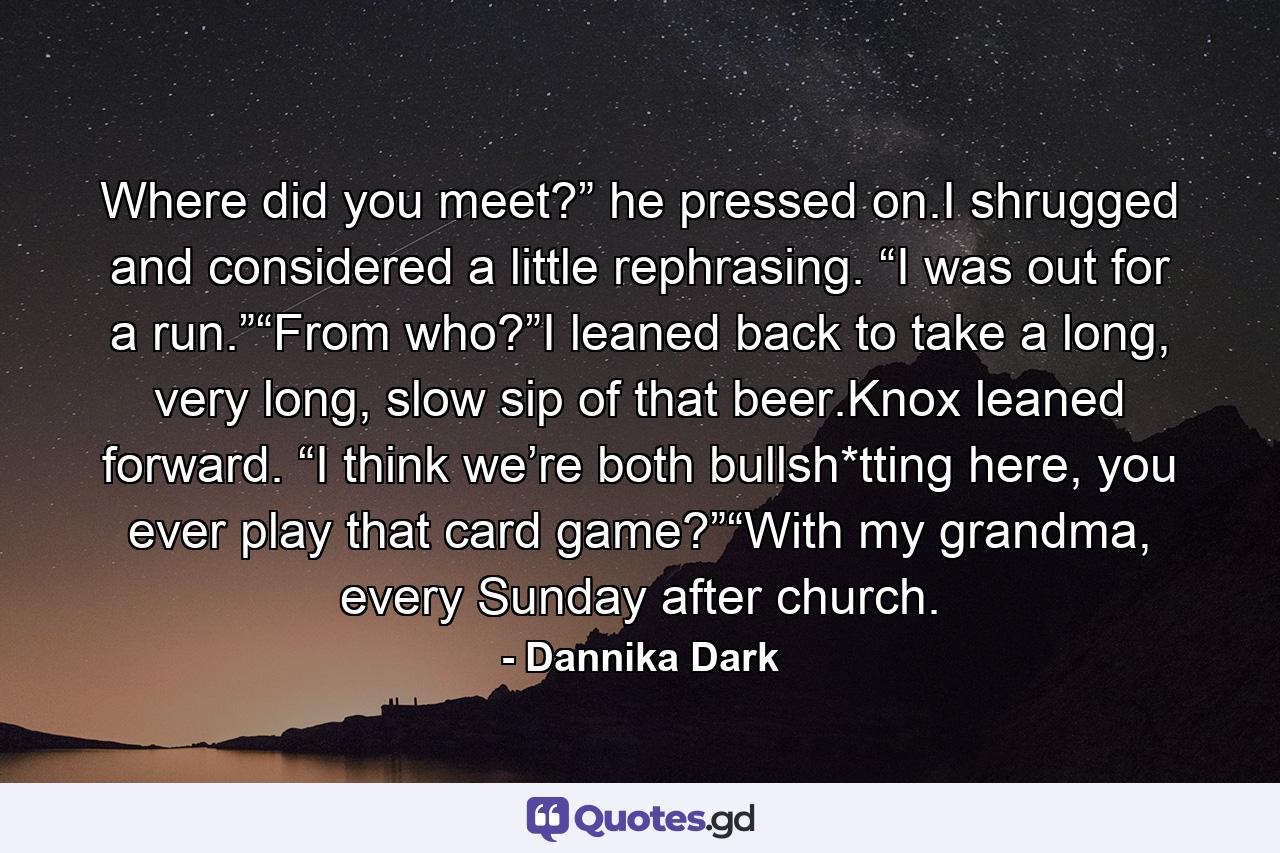 Where did you meet?” he pressed on.I shrugged and considered a little rephrasing. “I was out for a run.”“From who?”I leaned back to take a long, very long, slow sip of that beer.Knox leaned forward. “I think we’re both bullsh*tting here, you ever play that card game?”“With my grandma, every Sunday after church. - Quote by Dannika Dark