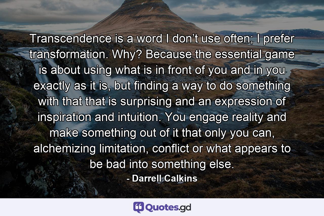 Transcendence is a word I don’t use often; I prefer transformation. Why? Because the essential game is about using what is in front of you and in you exactly as it is, but finding a way to do something with that that is surprising and an expression of inspiration and intuition. You engage reality and make something out of it that only you can, alchemizing limitation, conflict or what appears to be bad into something else. - Quote by Darrell Calkins