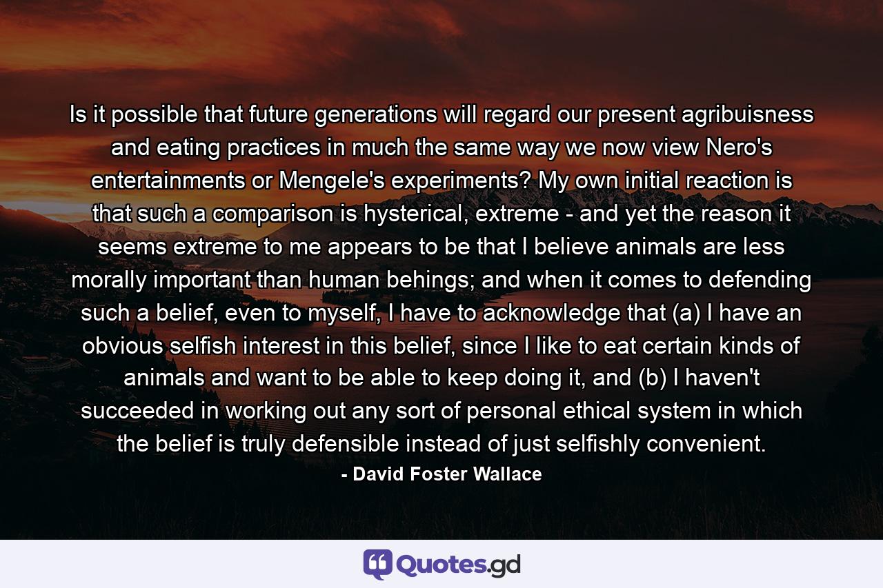 Is it possible that future generations will regard our present agribuisness and eating practices in much the same way we now view Nero's entertainments or Mengele's experiments? My own initial reaction is that such a comparison is hysterical, extreme - and yet the reason it seems extreme to me appears to be that I believe animals are less morally important than human behings; and when it comes to defending such a belief, even to myself, I have to acknowledge that (a) I have an obvious selfish interest in this belief, since I like to eat certain kinds of animals and want to be able to keep doing it, and (b) I haven't succeeded in working out any sort of personal ethical system in which the belief is truly defensible instead of just selfishly convenient. - Quote by David Foster Wallace