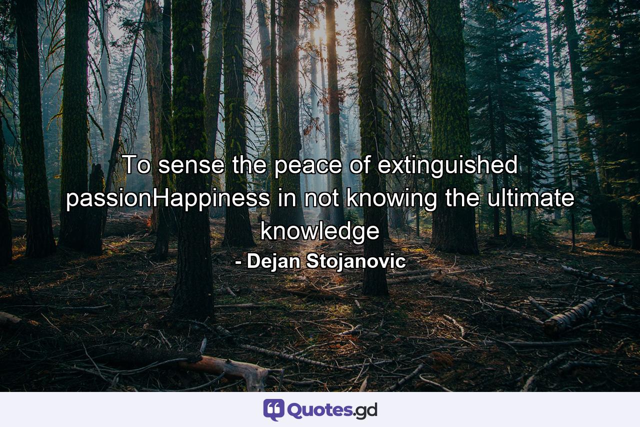 To sense the peace of extinguished passionHappiness in not knowing the ultimate knowledge - Quote by Dejan Stojanovic