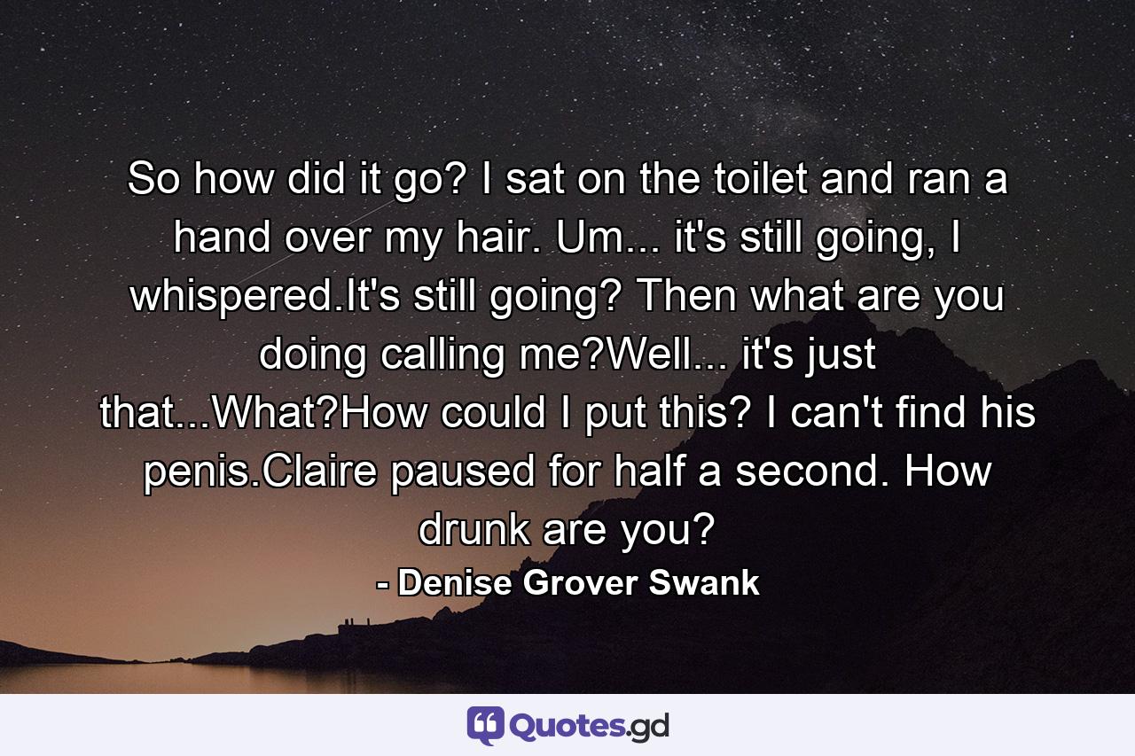 So how did it go? I sat on the toilet and ran a hand over my hair. Um... it's still going, I whispered.It's still going? Then what are you doing calling me?Well... it's just that...What?How could I put this? I can't find his penis.Claire paused for half a second. How drunk are you? - Quote by Denise Grover Swank