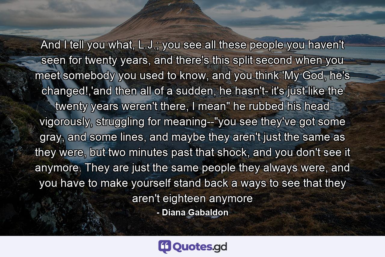 And I tell you what, L.J.; you see all these people you haven't seen for twenty years, and there's this split second when you meet somebody you used to know, and you think 'My God, he's changed!,'and then all of a sudden, he hasn't- it's just like the twenty years weren't there, I mean