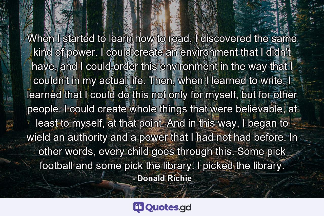 When I started to learn how to read, I discovered the same kind of power. I could create an environment that I didn't have, and I could order this environment in the way that I couldn't in my actual life. Then, when I learned to write, I learned that I could do this not only for myself, but for other people. I could create whole things that were believable, at least to myself, at that point. And in this way, I began to wield an authority and a power that I had not had before. In other words, every child goes through this. Some pick football and some pick the library. I picked the library. - Quote by Donald Richie