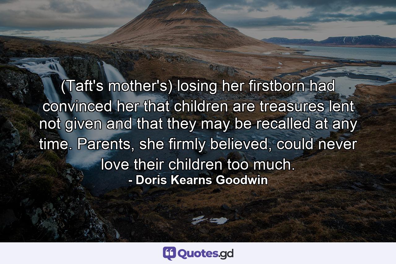 (Taft's mother's) losing her firstborn had convinced her that children are treasures lent not given and that they may be recalled at any time. Parents, she firmly believed, could never love their children too much. - Quote by Doris Kearns Goodwin