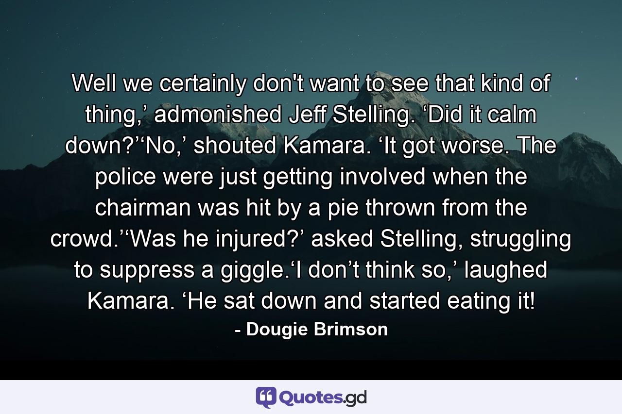 Well we certainly don't want to see that kind of thing,’ admonished Jeff Stelling. ‘Did it calm down?’‘No,’ shouted Kamara. ‘It got worse. The police were just getting involved when the chairman was hit by a pie thrown from the crowd.’‘Was he injured?’ asked Stelling, struggling to suppress a giggle.‘I don’t think so,’ laughed Kamara. ‘He sat down and started eating it! - Quote by Dougie Brimson