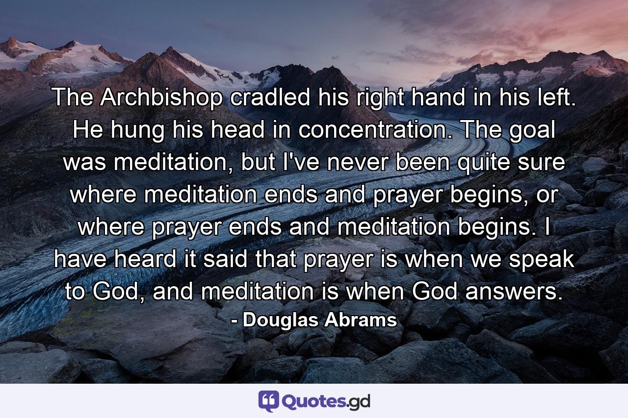 The Archbishop cradled his right hand in his left. He hung his head in concentration. The goal was meditation, but I've never been quite sure where meditation ends and prayer begins, or where prayer ends and meditation begins. I have heard it said that prayer is when we speak to God, and meditation is when God answers. - Quote by Douglas Abrams