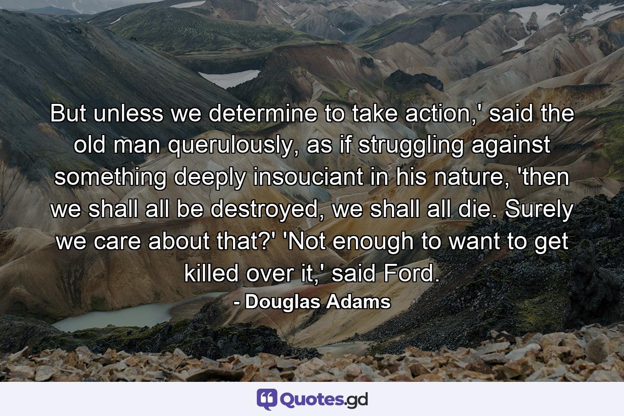 But unless we determine to take action,' said the old man querulously, as if struggling against something deeply insouciant in his nature, 'then we shall all be destroyed, we shall all die. Surely we care about that?' 'Not enough to want to get killed over it,' said Ford. - Quote by Douglas Adams