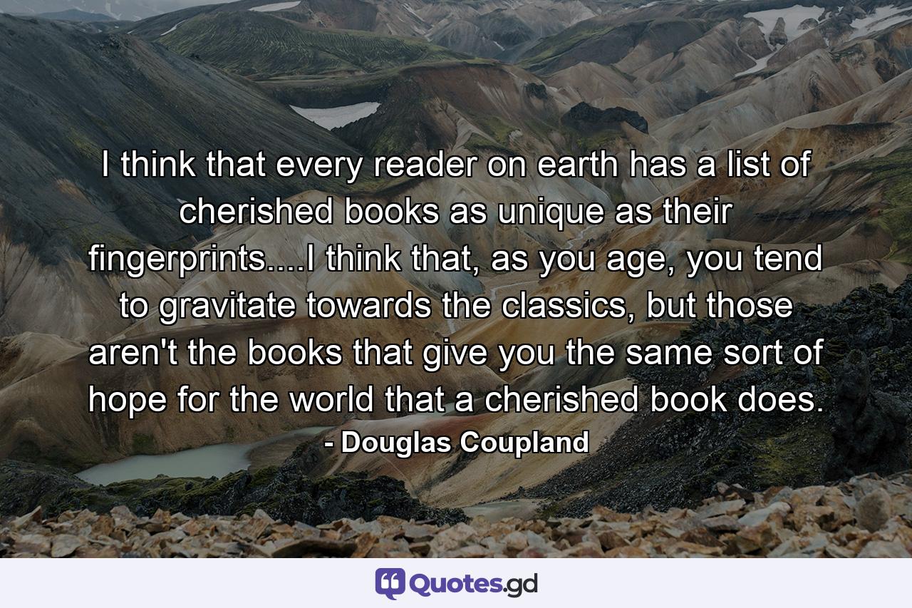 I think that every reader on earth has a list of cherished books as unique as their fingerprints....I think that, as you age, you tend to gravitate towards the classics, but those aren't the books that give you the same sort of hope for the world that a cherished book does. - Quote by Douglas Coupland