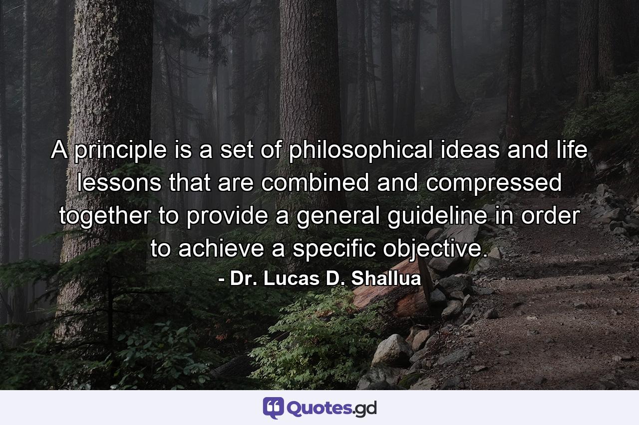 A principle is a set of philosophical ideas and life lessons that are combined and compressed together to provide a general guideline in order to achieve a specific objective. - Quote by Dr. Lucas D. Shallua