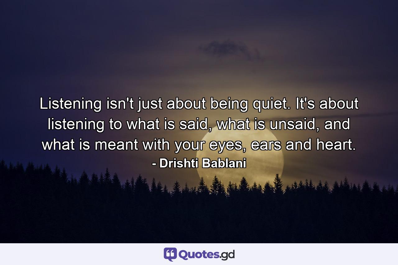 Listening isn't just about being quiet. It's about listening to what is said, what is unsaid, and what is meant with your eyes, ears and heart. - Quote by Drishti Bablani