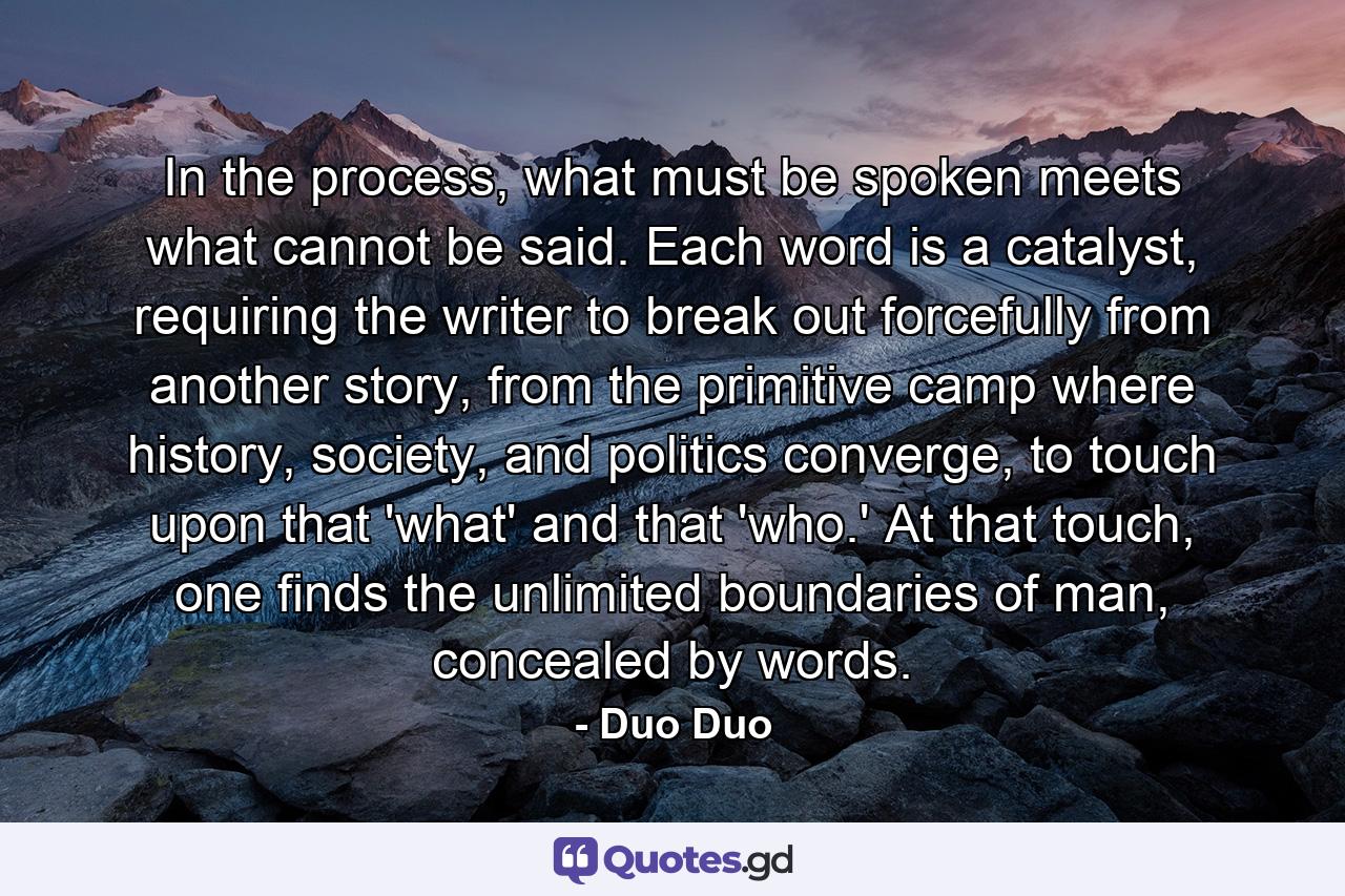 In the process, what must be spoken meets what cannot be said. Each word is a catalyst, requiring the writer to break out forcefully from another story, from the primitive camp where history, society, and politics converge, to touch upon that 'what' and that 'who.' At that touch, one finds the unlimited boundaries of man, concealed by words. - Quote by Duo Duo