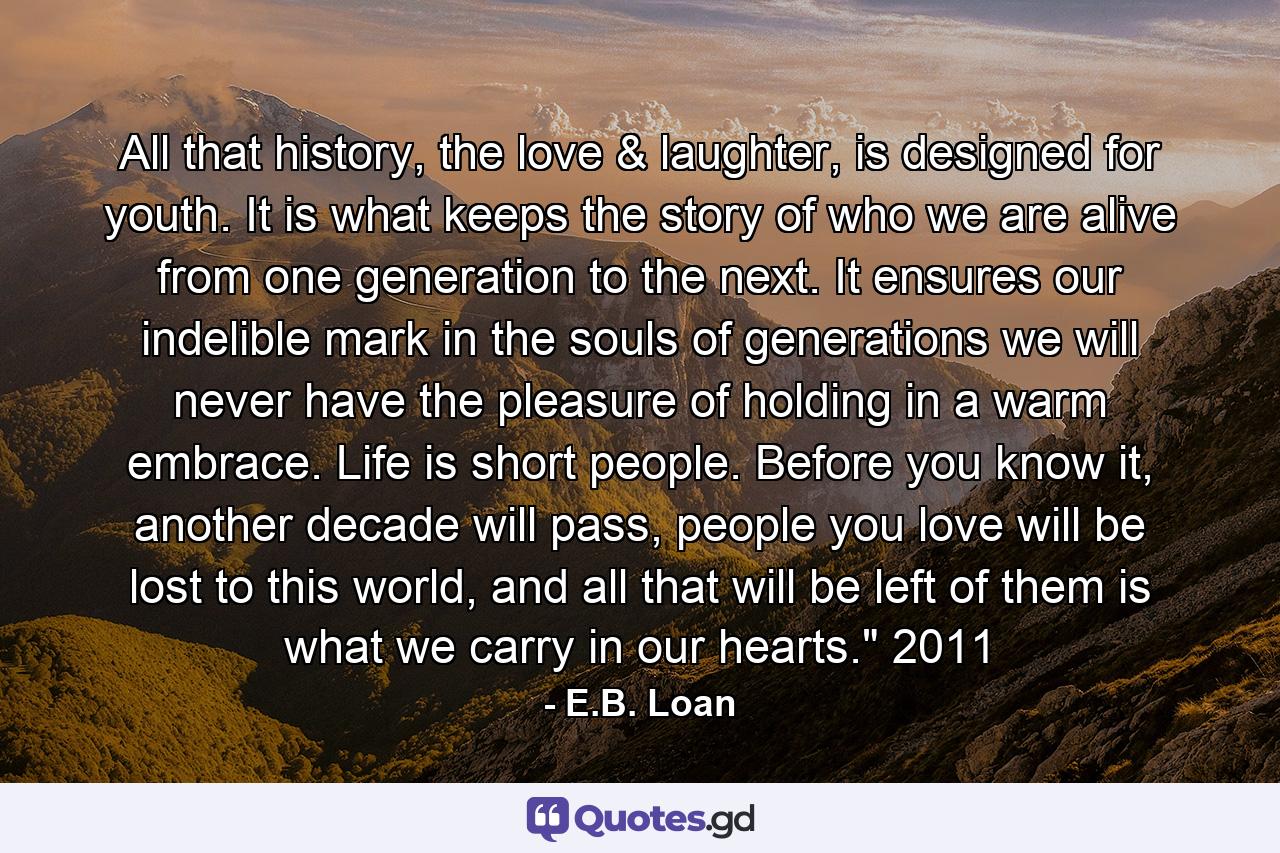 All that history, the love & laughter, is designed for youth. It is what keeps the story of who we are alive from one generation to the next. It ensures our indelible mark in the souls of generations we will never have the pleasure of holding in a warm embrace. Life is short people. Before you know it, another decade will pass, people you love will be lost to this world, and all that will be left of them is what we carry in our hearts.