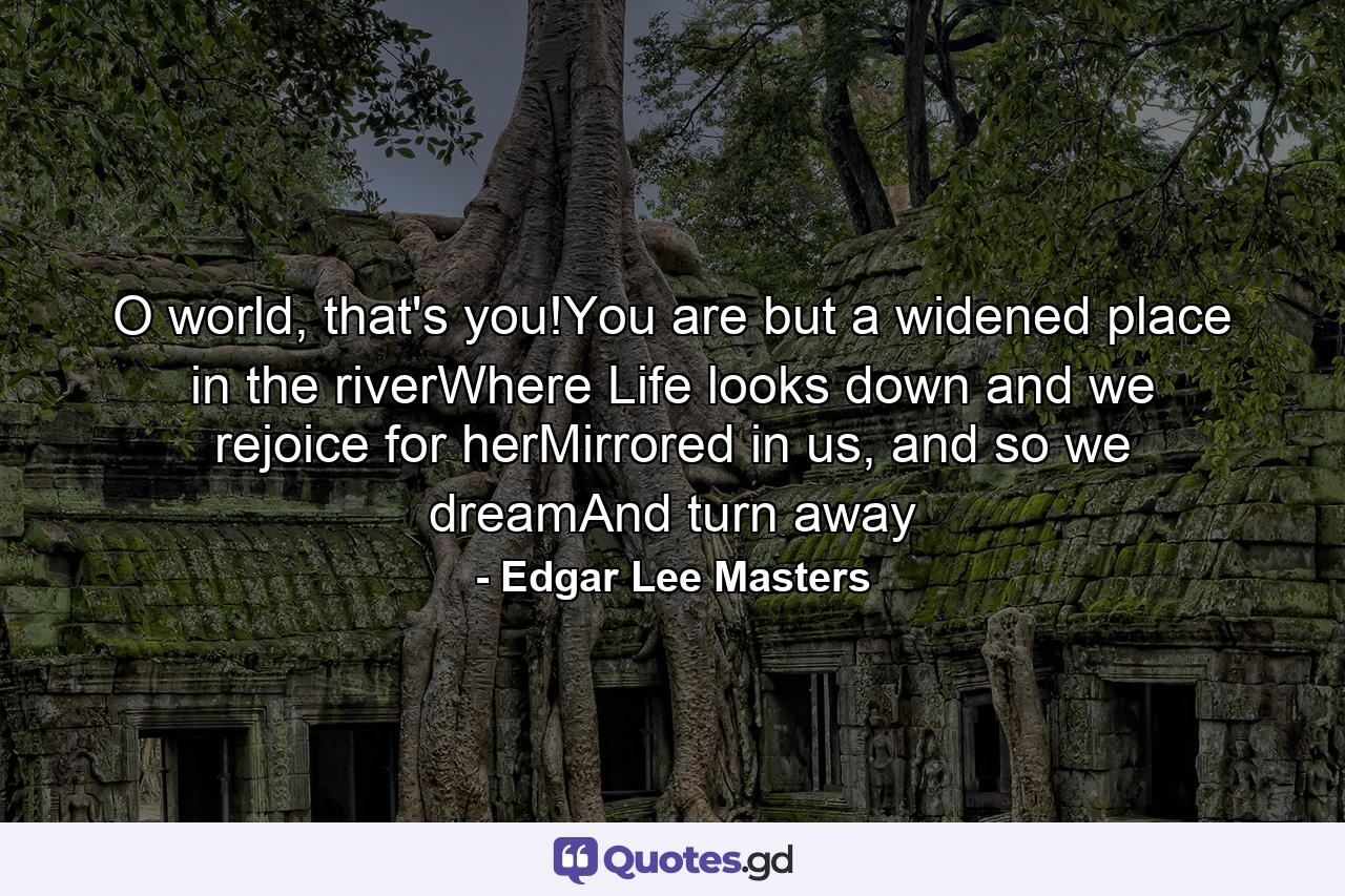 O world, that's you!You are but a widened place in the riverWhere Life looks down and we rejoice for herMirrored in us, and so we dreamAnd turn away - Quote by Edgar Lee Masters