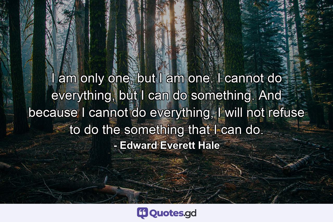 I am only one, but I am one. I cannot do everything, but I can do something. And because I cannot do everything, I will not refuse to do the something that I can do. - Quote by Edward Everett Hale