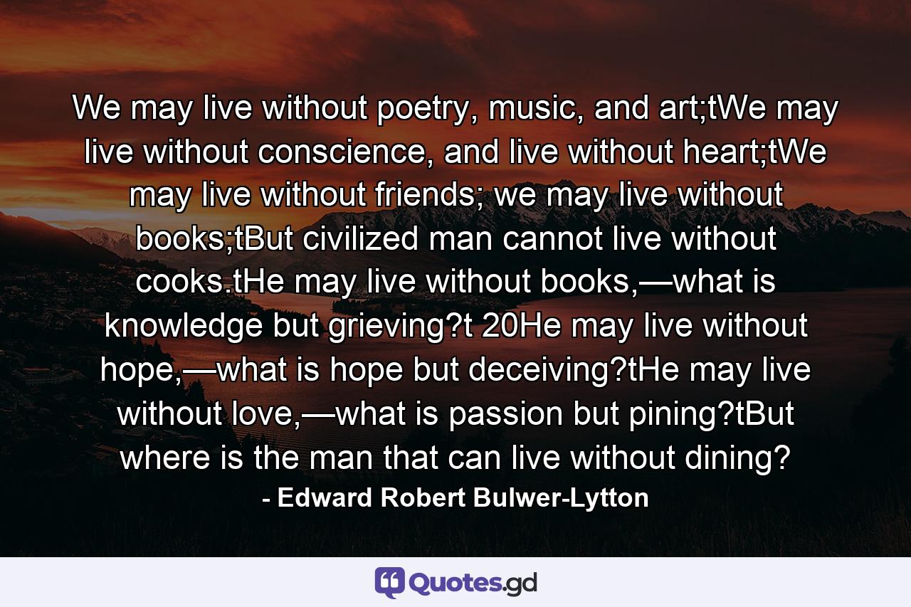 We may live without poetry, music, and art;tWe may live without conscience, and live without heart;tWe may live without friends; we may live without books;tBut civilized man cannot live without cooks.tHe may live without books,—what is knowledge but grieving?t 20He may live without hope,—what is hope but deceiving?tHe may live without love,—what is passion but pining?tBut where is the man that can live without dining? - Quote by Edward Robert Bulwer-Lytton