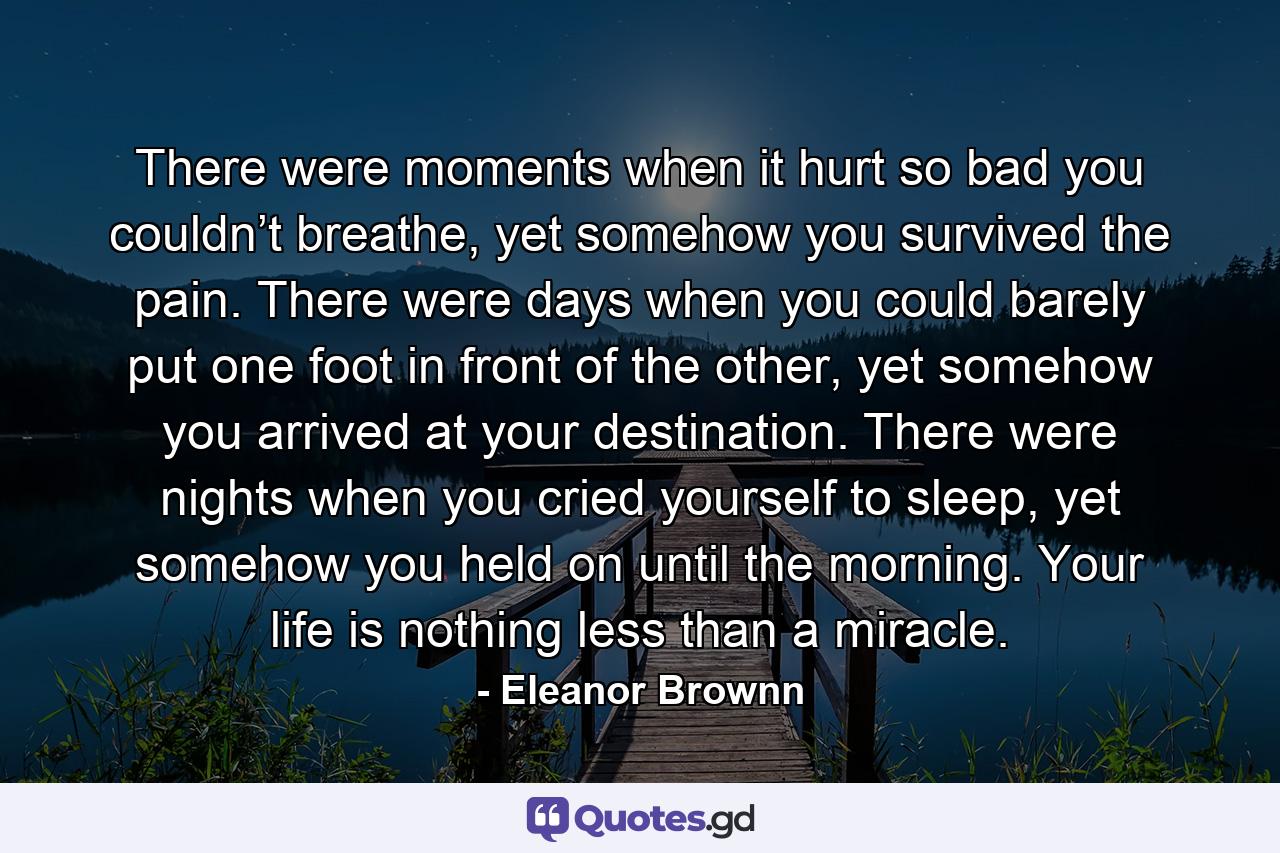 There were moments when it hurt so bad you couldn’t breathe, yet somehow you survived the pain. There were days when you could barely put one foot in front of the other, yet somehow you arrived at your destination. There were nights when you cried yourself to sleep, yet somehow you held on until the morning. Your life is nothing less than a miracle. - Quote by Eleanor Brownn