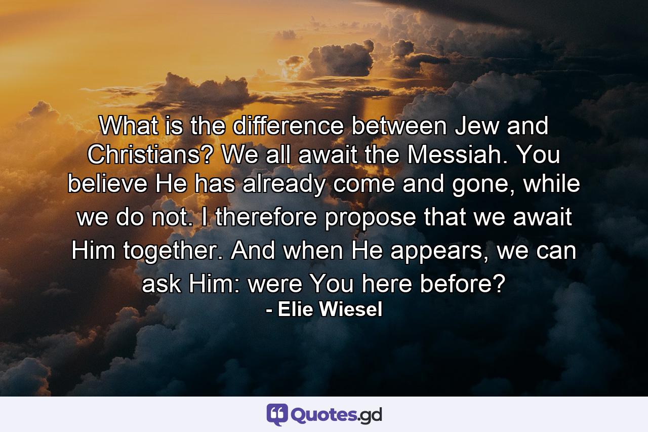 What is the difference between Jew and Christians? We all await the Messiah. You believe He has already come and gone, while we do not. I therefore propose that we await Him together. And when He appears, we can ask Him: were You here before? - Quote by Elie Wiesel