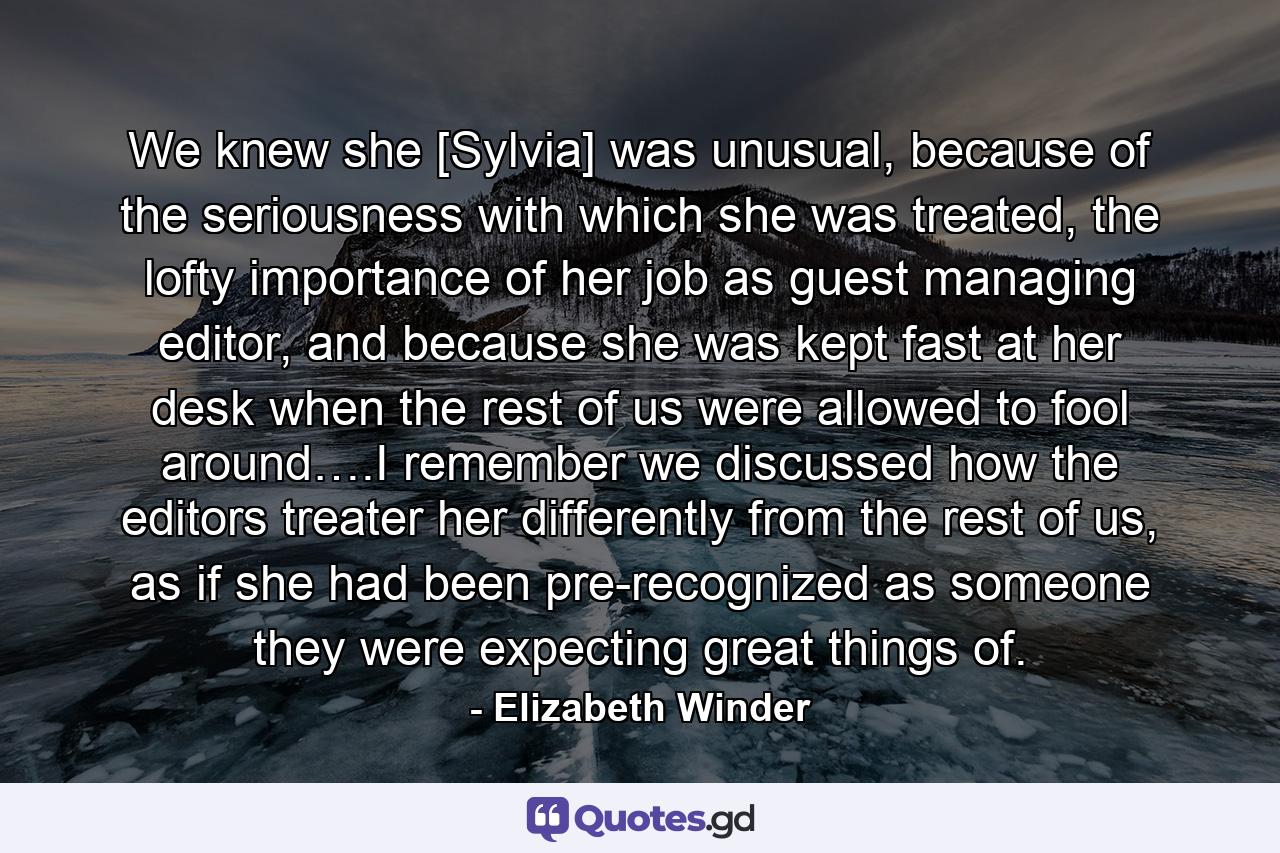 We knew she [Sylvia] was unusual, because of the seriousness with which she was treated, the lofty importance of her job as guest managing editor, and because she was kept fast at her desk when the rest of us were allowed to fool around….I remember we discussed how the editors treater her differently from the rest of us, as if she had been pre-recognized as someone they were expecting great things of. - Quote by Elizabeth Winder