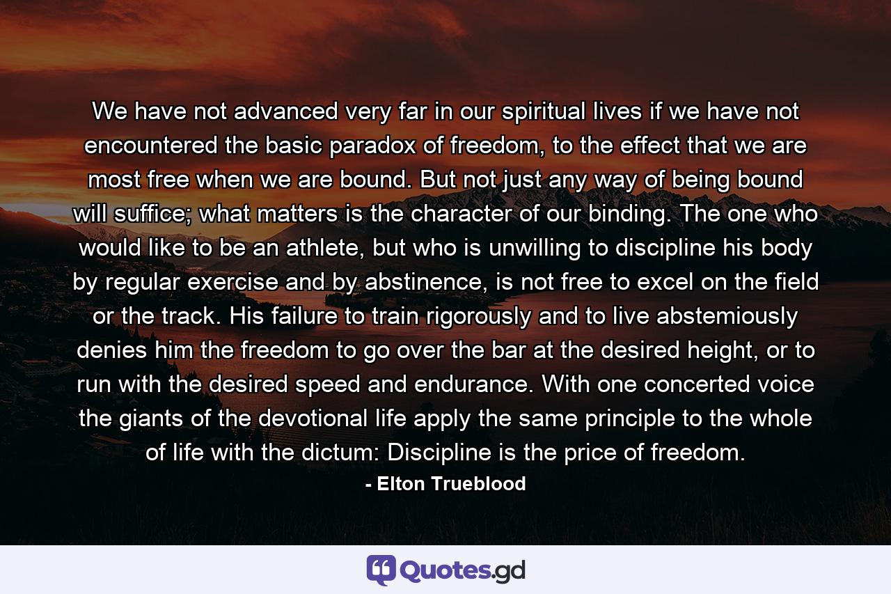 We have not advanced very far in our spiritual lives if we have not encountered the basic paradox of freedom, to the effect that we are most free when we are bound. But not just any way of being bound will suffice; what matters is the character of our binding. The one who would like to be an athlete, but who is unwilling to discipline his body by regular exercise and by abstinence, is not free to excel on the field or the track. His failure to train rigorously and to live abstemiously denies him the freedom to go over the bar at the desired height, or to run with the desired speed and endurance. With one concerted voice the giants of the devotional life apply the same principle to the whole of life with the dictum: Discipline is the price of freedom. - Quote by Elton Trueblood