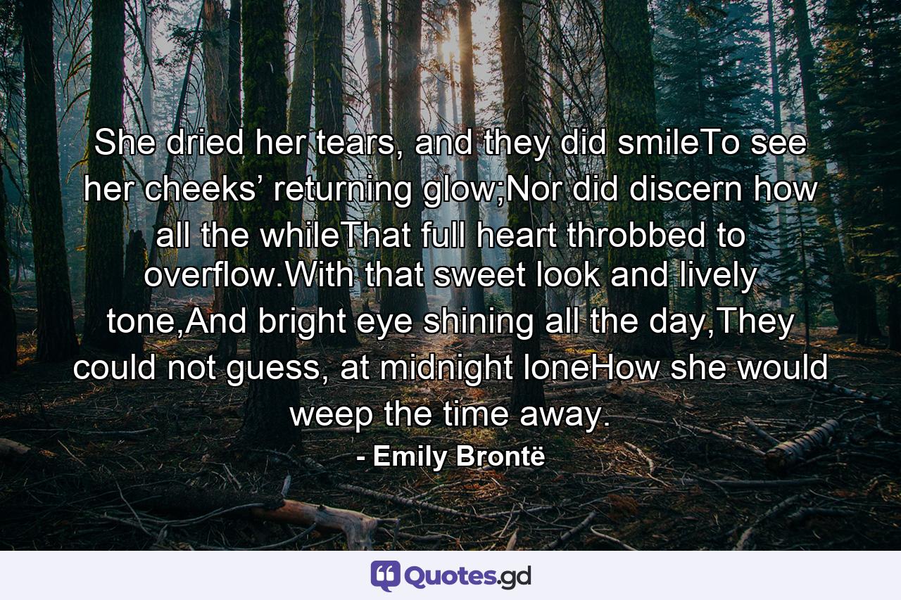 She dried her tears, and they did smileTo see her cheeks’ returning glow;Nor did discern how all the whileThat full heart throbbed to overflow.With that sweet look and lively tone,And bright eye shining all the day,They could not guess, at midnight loneHow she would weep the time away. - Quote by Emily Brontë