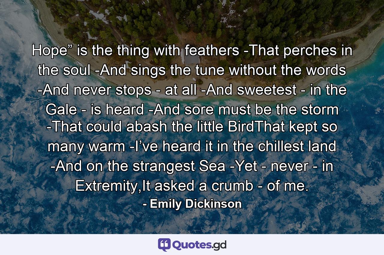 Hope” is the thing with feathers -That perches in the soul -And sings the tune without the words -And never stops - at all -And sweetest - in the Gale - is heard -And sore must be the storm -That could abash the little BirdThat kept so many warm -I’ve heard it in the chillest land -And on the strangest Sea -Yet - never - in Extremity,It asked a crumb - of me. - Quote by Emily Dickinson