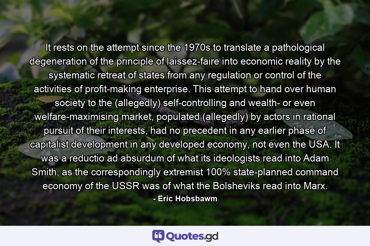 It rests on the attempt since the 1970s to translate a pathological degeneration of the principle of laissez-faire into economic reality by the systematic retreat of states from any regulation or control of the activities of profit-making enterprise. This attempt to hand over human society to the (allegedly) self-controlling and wealth- or even welfare-maximising market, populated (allegedly) by actors in rational pursuit of their interests, had no precedent in any earlier phase of capitalist development in any developed economy, not even the USA. It was a reductio ad absurdum of what its ideologists read into Adam Smith, as the correspondingly extremist 100% state-planned command economy of the USSR was of what the Bolsheviks read into Marx. - Quote by Eric Hobsbawm