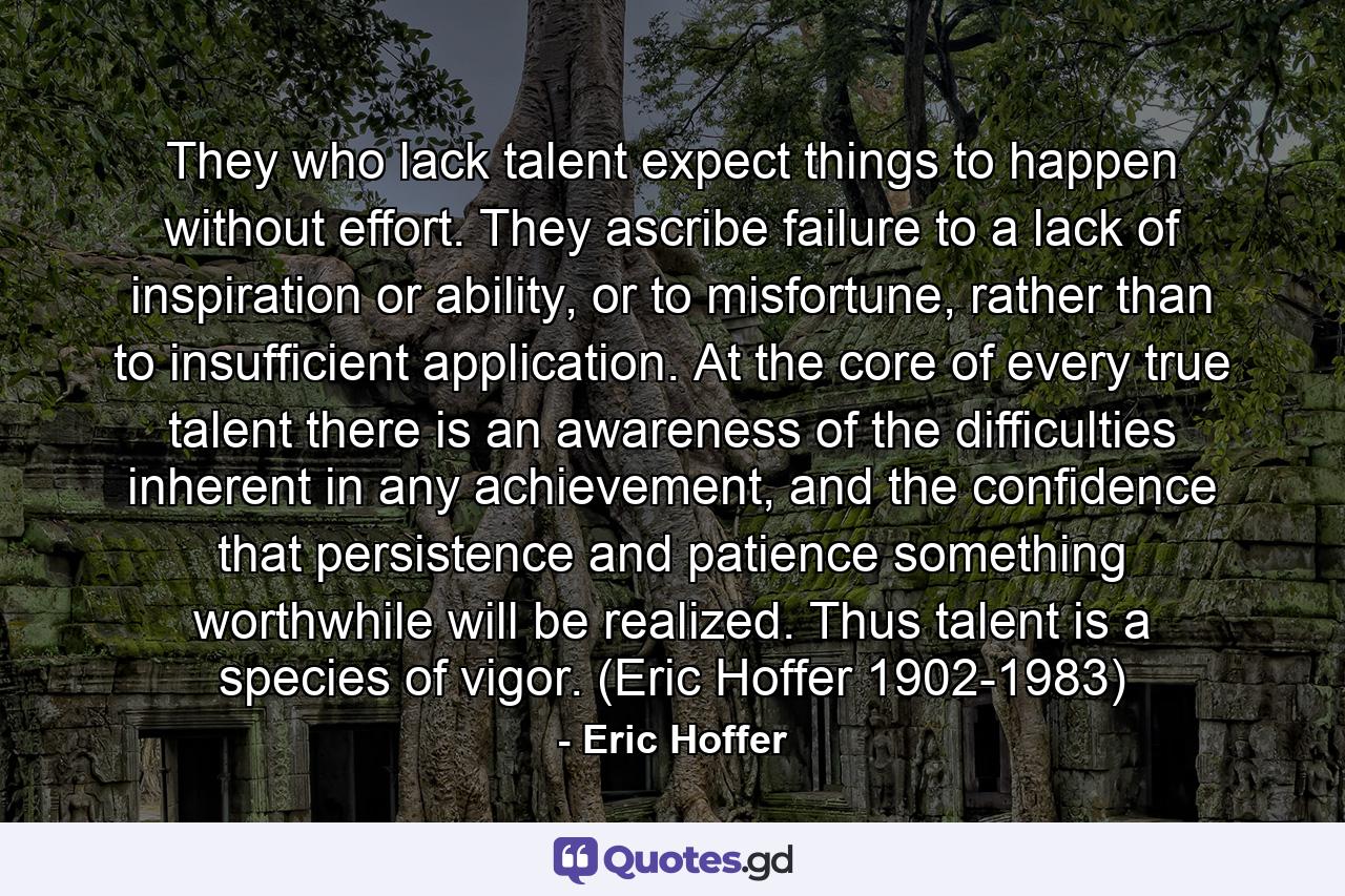 They who lack talent expect things to happen without effort. They ascribe failure to a lack of inspiration or ability, or to misfortune, rather than to insufficient application. At the core of every true talent there is an awareness of the difficulties inherent in any achievement, and the confidence that persistence and patience something worthwhile will be realized. Thus talent is a species of vigor. (Eric Hoffer 1902-1983) - Quote by Eric Hoffer