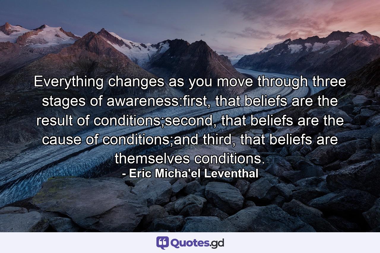 Everything changes as you move through three stages of awareness:first, that beliefs are the result of conditions;second, that beliefs are the cause of conditions;and third, that beliefs are themselves conditions. - Quote by Eric Micha'el Leventhal