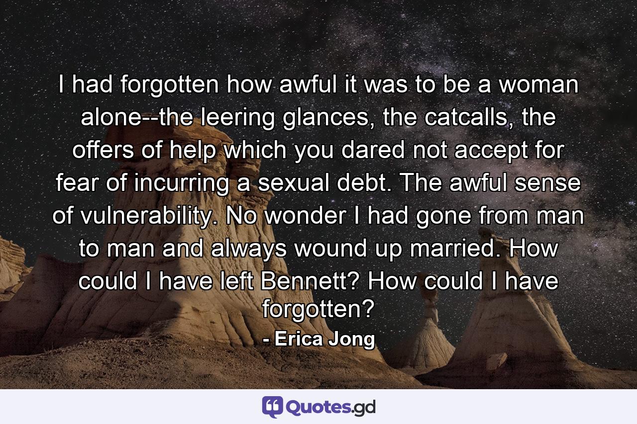 I had forgotten how awful it was to be a woman alone--the leering glances, the catcalls, the offers of help which you dared not accept for fear of incurring a sexual debt. The awful sense of vulnerability. No wonder I had gone from man to man and always wound up married. How could I have left Bennett? How could I have forgotten? - Quote by Erica Jong