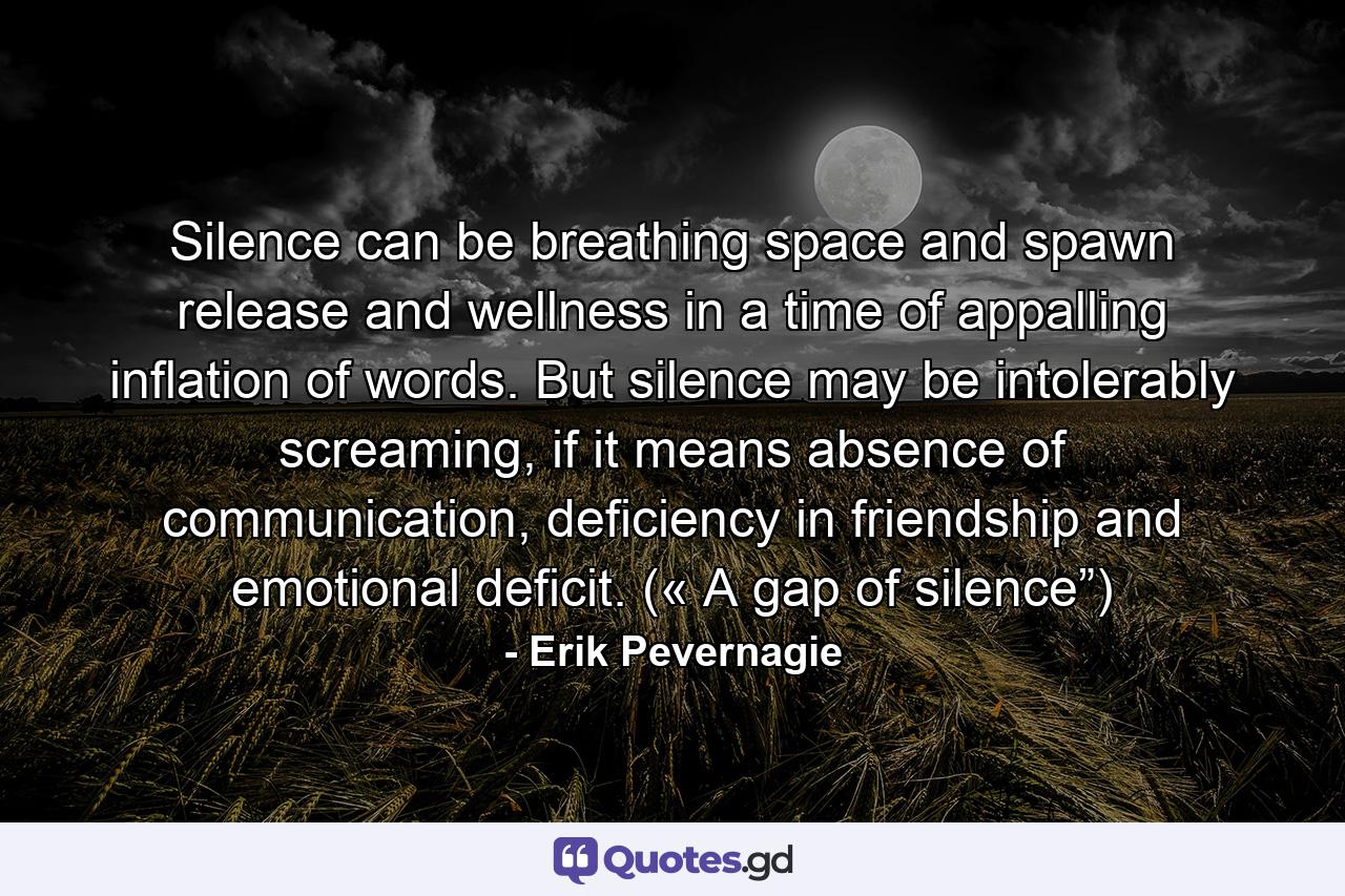 Silence can be breathing space and spawn release and wellness in a time of appalling inflation of words. But silence may be intolerably screaming, if it means absence of communication, deficiency in friendship and emotional deficit. (« A gap of silence”) - Quote by Erik Pevernagie