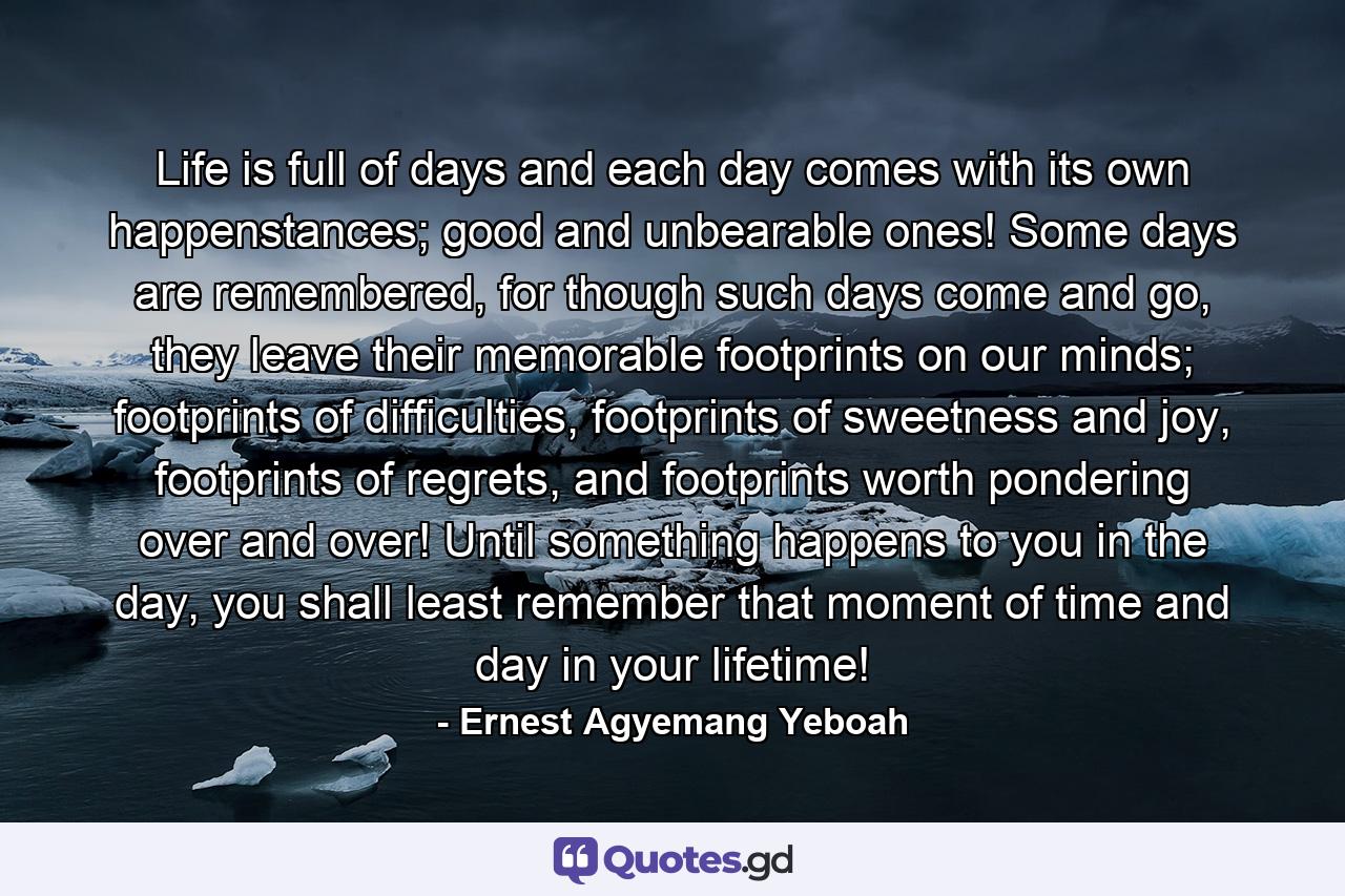 Life is full of days and each day comes with its own happenstances; good and unbearable ones! Some days are remembered, for though such days come and go, they leave their memorable footprints on our minds; footprints of difficulties, footprints of sweetness and joy, footprints of regrets, and footprints worth pondering over and over! Until something happens to you in the day, you shall least remember that moment of time and day in your lifetime! - Quote by Ernest Agyemang Yeboah