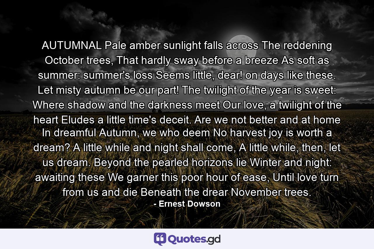 AUTUMNAL Pale amber sunlight falls across The reddening October trees, That hardly sway before a breeze As soft as summer: summer's loss Seems little, dear! on days like these. Let misty autumn be our part! The twilight of the year is sweet: Where shadow and the darkness meet Our love, a twilight of the heart Eludes a little time's deceit. Are we not better and at home In dreamful Autumn, we who deem No harvest joy is worth a dream? A little while and night shall come, A little while, then, let us dream. Beyond the pearled horizons lie Winter and night: awaiting these We garner this poor hour of ease, Until love turn from us and die Beneath the drear November trees. - Quote by Ernest Dowson