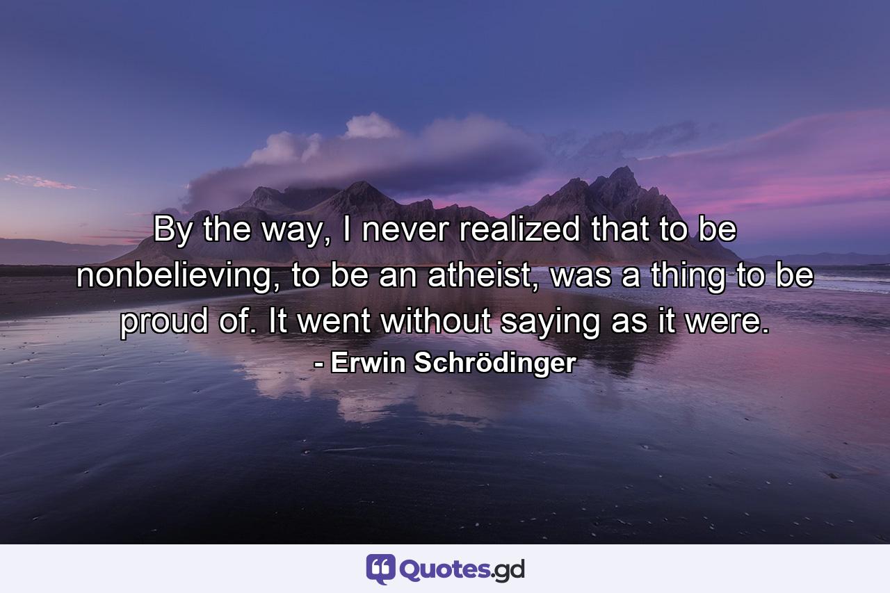 By the way, I never realized that to be nonbelieving, to be an atheist, was a thing to be proud of. It went without saying as it were. - Quote by Erwin Schrödinger