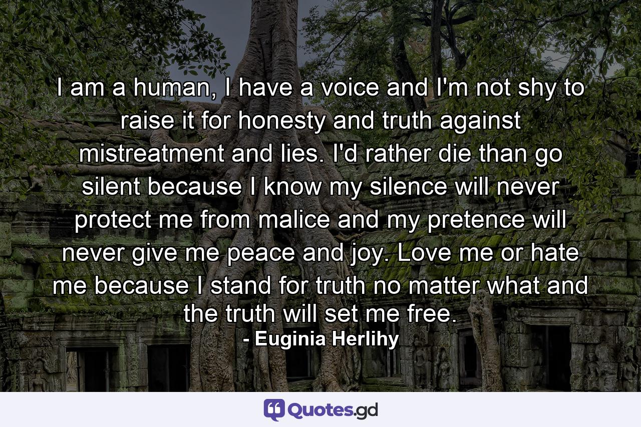 I am a human, I have a voice and I'm not shy to raise it for honesty and truth against mistreatment and lies. I'd rather die than go silent because I know my silence will never protect me from malice and my pretence will never give me peace and joy. Love me or hate me because I stand for truth no matter what and the truth will set me free. - Quote by Euginia Herlihy