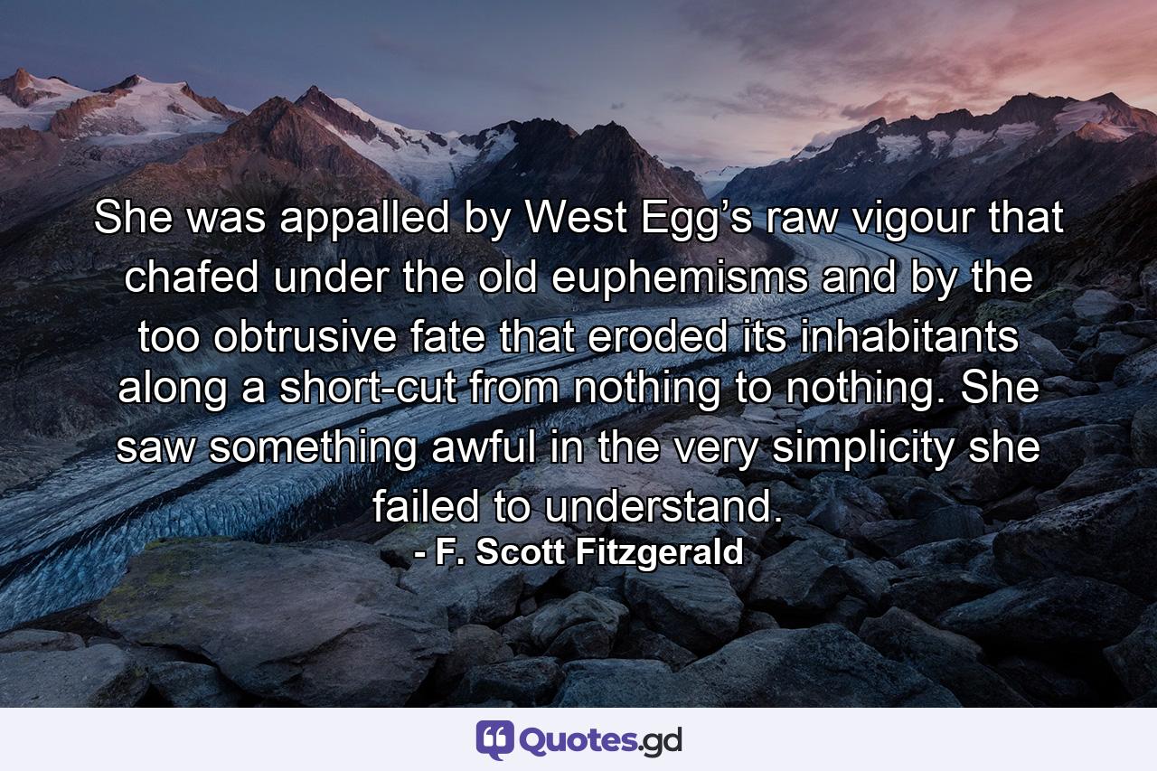 She was appalled by West Egg’s raw vigour that chafed under the old euphemisms and by the too obtrusive fate that eroded its inhabitants along a short-cut from nothing to nothing. She saw something awful in the very simplicity she failed to understand. - Quote by F. Scott Fitzgerald