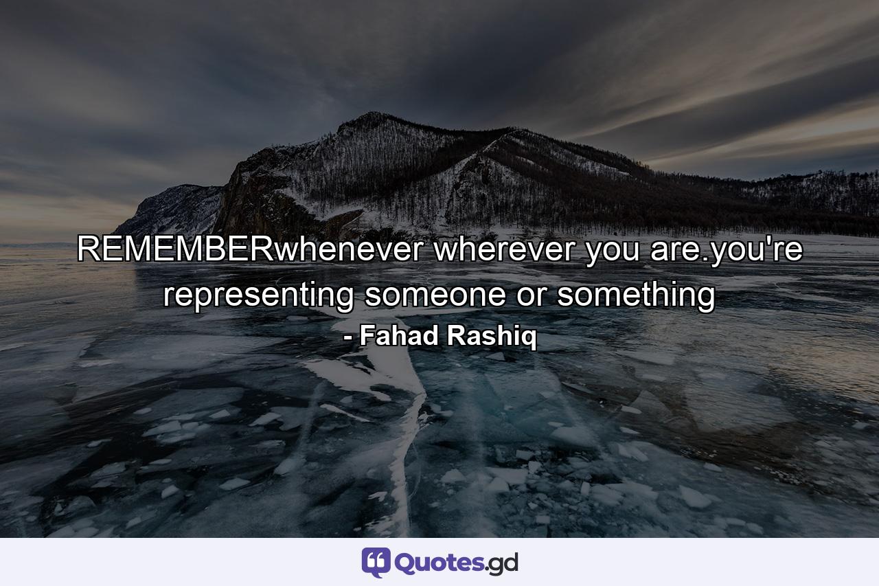 REMEMBERwhenever wherever you are.you're representing someone or something - Quote by Fahad Rashiq