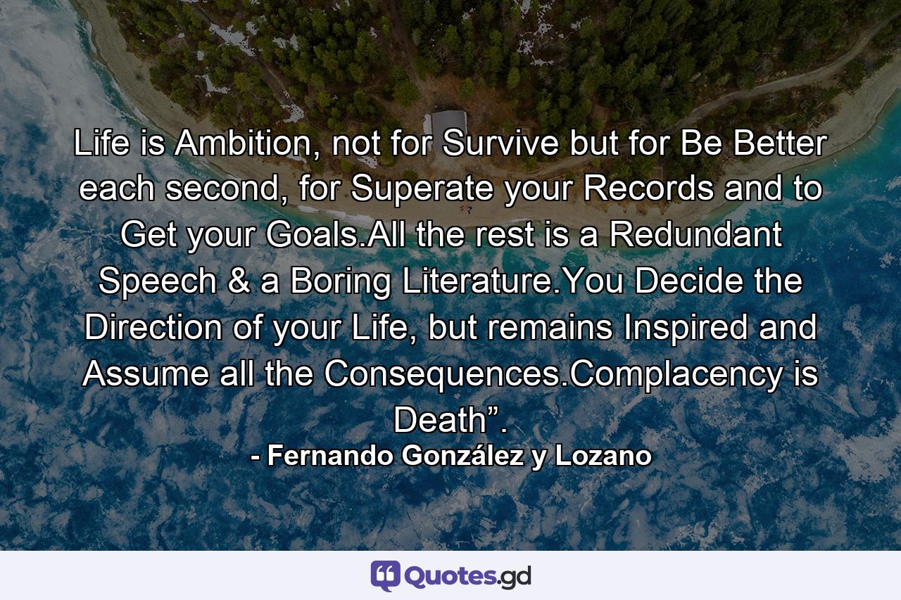 Life is Ambition, not for Survive but for Be Better each second, for Superate your Records and to Get your Goals.All the rest is a Redundant Speech & a Boring Literature.You Decide the Direction of your Life, but remains Inspired and Assume all the Consequences.Complacency is Death”. - Quote by Fernando González y Lozano