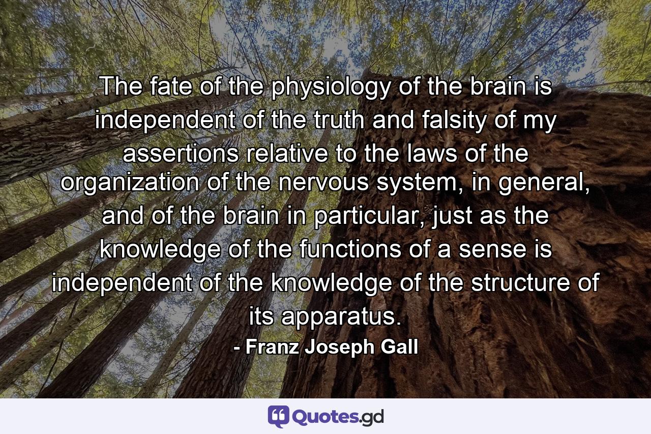 The fate of the physiology of the brain is independent of the truth and falsity of my assertions relative to the laws of the organization of the nervous system, in general, and of the brain in particular, just as the knowledge of the functions of a sense is independent of the knowledge of the structure of its apparatus. - Quote by Franz Joseph Gall