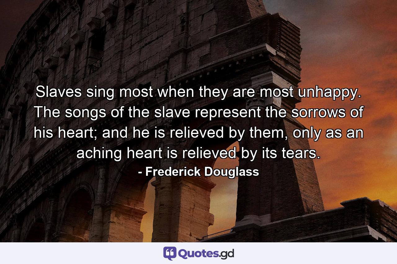 Slaves sing most when they are most unhappy. The songs of the slave represent the sorrows of his heart; and he is relieved by them, only as an aching heart is relieved by its tears. - Quote by Frederick Douglass