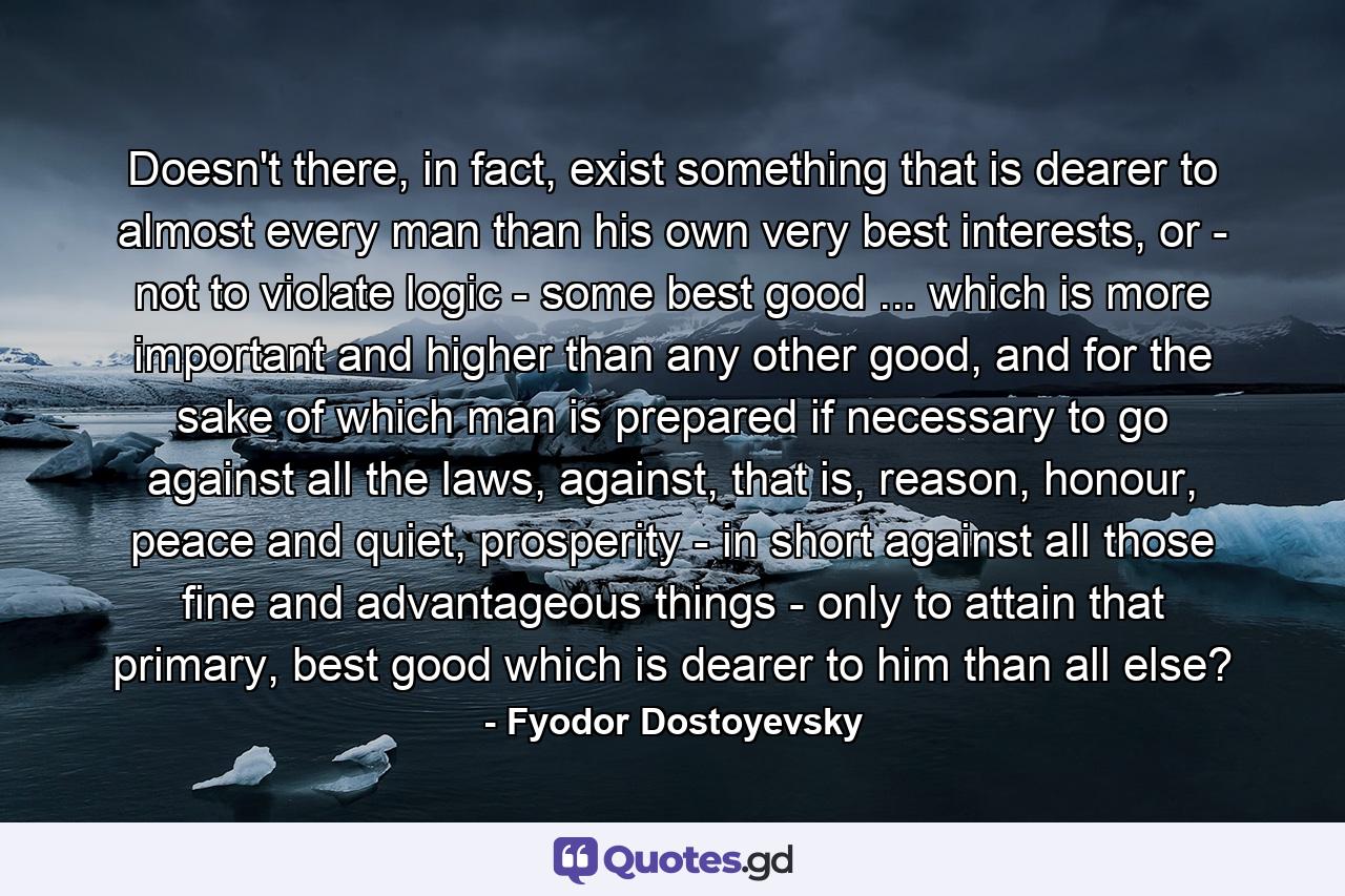 Doesn't there, in fact, exist something that is dearer to almost every man than his own very best interests, or - not to violate logic - some best good ... which is more important and higher than any other good, and for the sake of which man is prepared if necessary to go against all the laws, against, that is, reason, honour, peace and quiet, prosperity - in short against all those fine and advantageous things - only to attain that primary, best good which is dearer to him than all else? - Quote by Fyodor Dostoyevsky