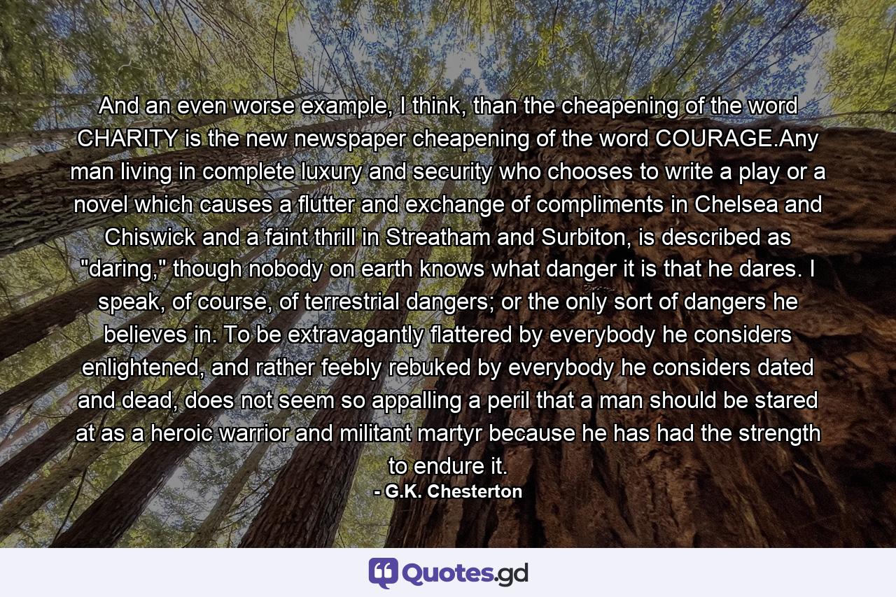 And an even worse example, I think, than the cheapening of the word CHARITY is the new newspaper cheapening of the word COURAGE.Any man living in complete luxury and security who chooses to write a play or a novel which causes a flutter and exchange of compliments in Chelsea and Chiswick and a faint thrill in Streatham and Surbiton, is described as 