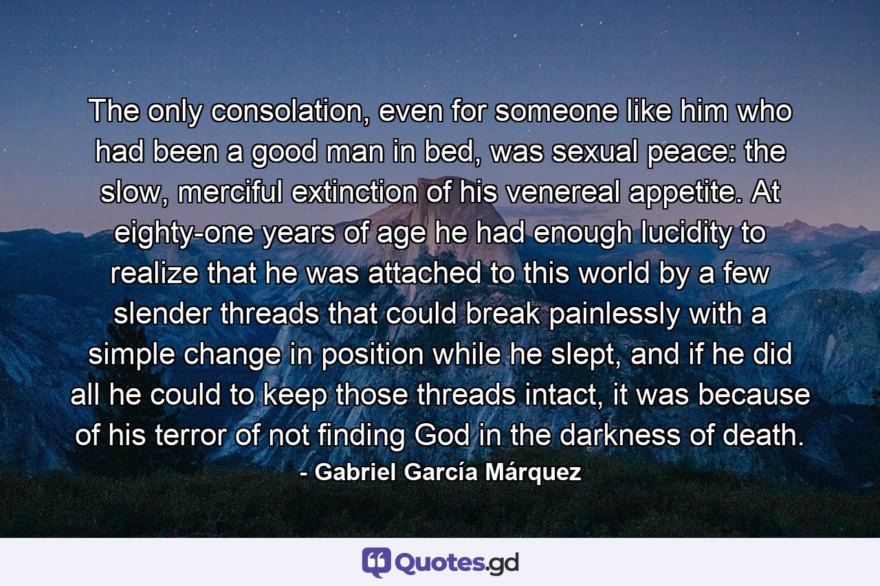 The only consolation, even for someone like him who had been a good man in bed, was sexual peace: the slow, merciful extinction of his venereal appetite. At eighty-one years of age he had enough lucidity to realize that he was attached to this world by a few slender threads that could break painlessly with a simple change in position while he slept, and if he did all he could to keep those threads intact, it was because of his terror of not finding God in the darkness of death. - Quote by Gabriel García Márquez