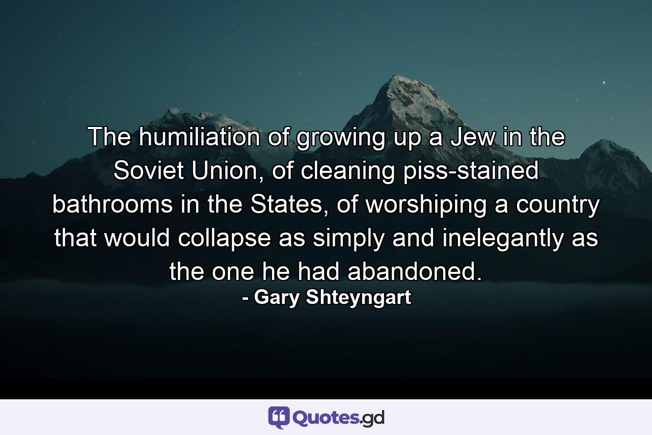 The humiliation of growing up a Jew in the Soviet Union, of cleaning piss-stained bathrooms in the States, of worshiping a country that would collapse as simply and inelegantly as the one he had abandoned. - Quote by Gary Shteyngart