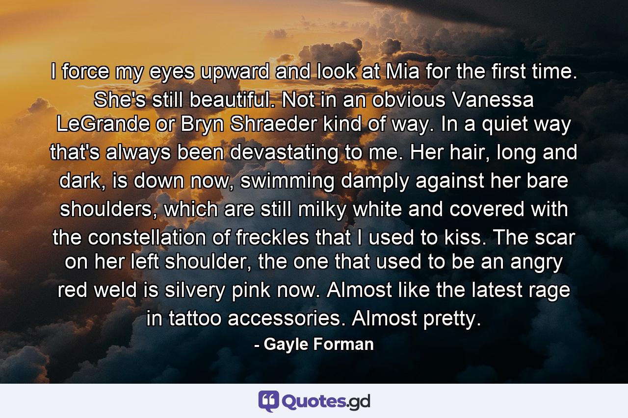 I force my eyes upward and look at Mia for the first time. She's still beautiful. Not in an obvious Vanessa LeGrande or Bryn Shraeder kind of way. In a quiet way that's always been devastating to me. Her hair, long and dark, is down now, swimming damply against her bare shoulders, which are still milky white and covered with the constellation of freckles that I used to kiss. The scar on her left shoulder, the one that used to be an angry red weld is silvery pink now. Almost like the latest rage in tattoo accessories. Almost pretty. - Quote by Gayle Forman