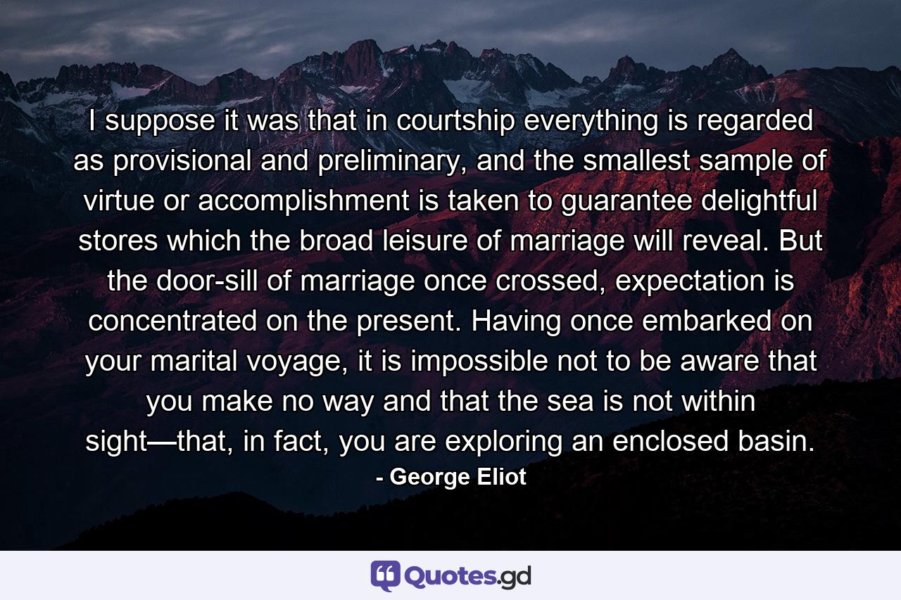 I suppose it was that in courtship everything is regarded as provisional and preliminary, and the smallest sample of virtue or accomplishment is taken to guarantee delightful stores which the broad leisure of marriage will reveal. But the door-sill of marriage once crossed, expectation is concentrated on the present. Having once embarked on your marital voyage, it is impossible not to be aware that you make no way and that the sea is not within sight—that, in fact, you are exploring an enclosed basin. - Quote by George Eliot