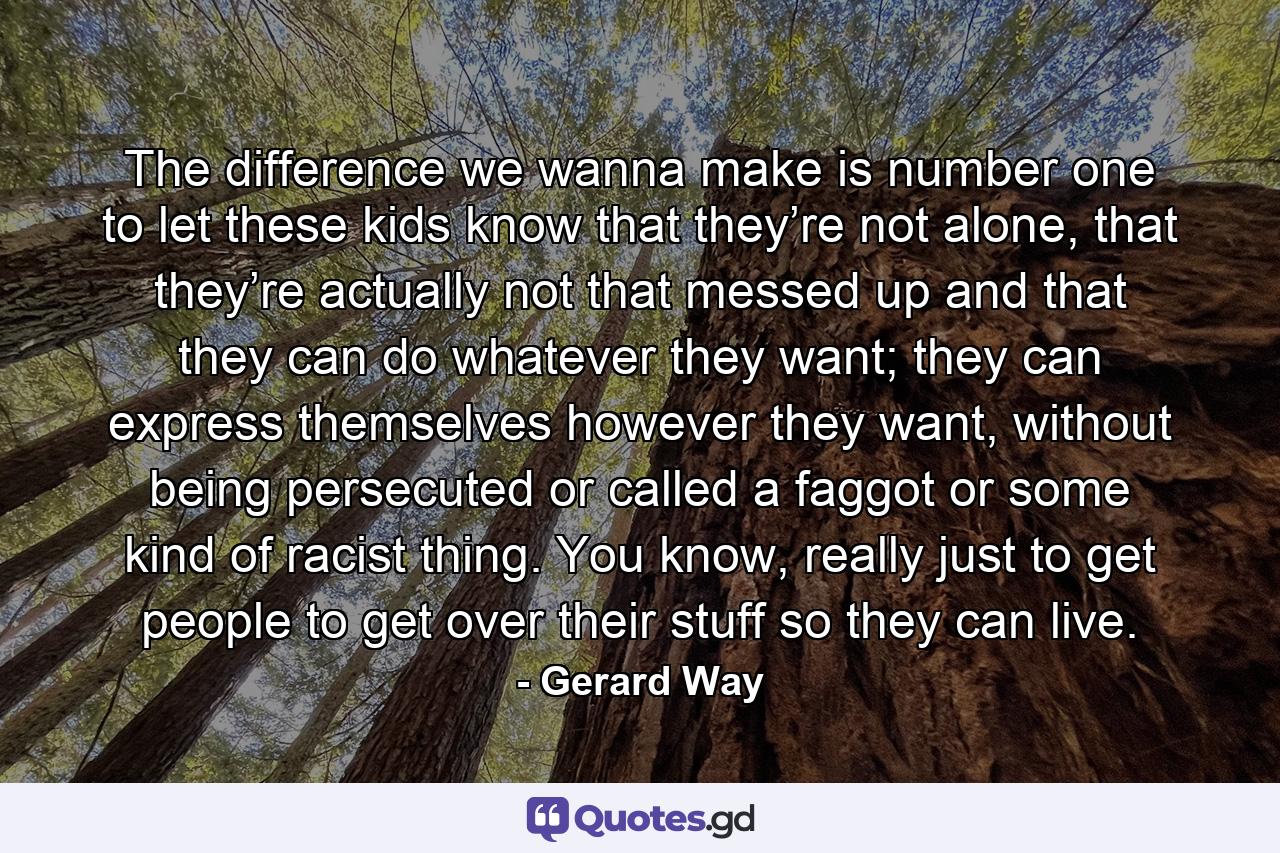 The difference we wanna make is number one to let these kids know that they’re not alone, that they’re actually not that messed up and that they can do whatever they want; they can express themselves however they want, without being persecuted or called a faggot or some kind of racist thing. You know, really just to get people to get over their stuff so they can live. - Quote by Gerard Way