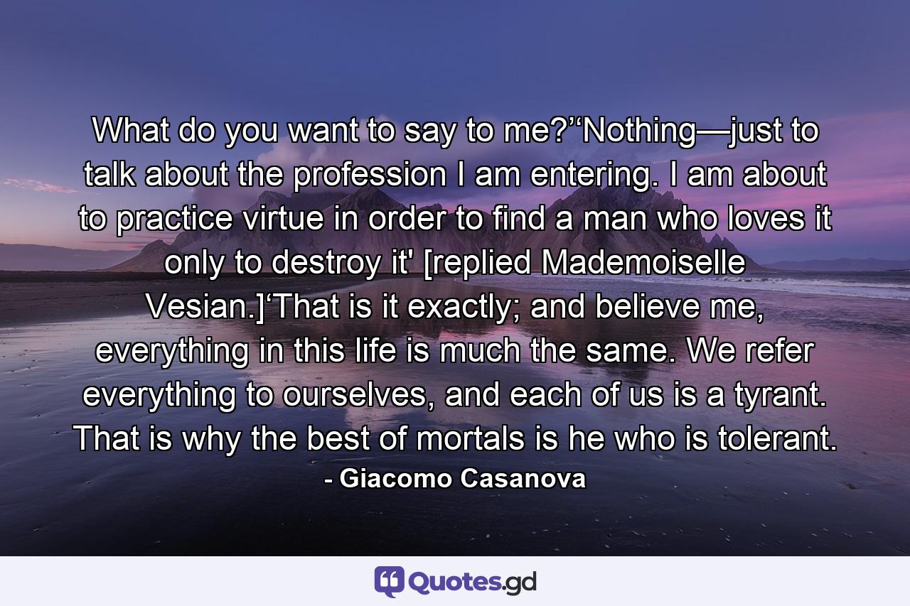 What do you want to say to me?’‘Nothing—just to talk about the profession I am entering. I am about to practice virtue in order to find a man who loves it only to destroy it' [replied Mademoiselle Vesian.]‘That is it exactly; and believe me, everything in this life is much the same. We refer everything to ourselves, and each of us is a tyrant. That is why the best of mortals is he who is tolerant. - Quote by Giacomo Casanova